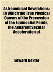 Astronomical Revelations; In Which the True Physical Causes of the Precession of the Equinoctial Points, the Apparent Secular Acceleration of,1154469077,9781154469073