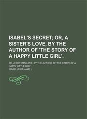 Isabel's Secret; Or, a Sister's Love, by the Author of 'the Story of a Happy Little Girl' Or, a Sister's Love, by the Author of 'the Story of a Happy Little Girl'.,1150265442,9781150265440