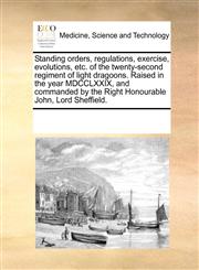 Standing orders, regulations, exercise, evolutions, etc. of the twenty-second regiment of light dragoons. Raised in the year MDCCLXXIX, and commanded by the Right Honourable John, Lord Sheffield.,1170706738,9781170706732