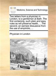 Two letters from a physician in London, to a gentleman at Bath. The first containing, such plain and easy rules as will preserve health, ... The second, an earnest dissuasive from the use of empiricks, ...,1170709648,9781170709641
