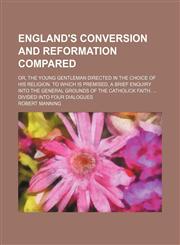 England's conversion and reformation compared; Or, the young gentleman directed in the choice of his religion. To which is premised, a brief enquiry into the general grounds of the Catholick faith.  Divided into four dialogues,1158445180,9781158445189