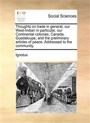 Thoughts on trade in general, our West-Indian in particular, our Continental colonies, Canada, Guadaloupe, and the preliminary articles of peace. Addressed to the community.,1170465986,9781170465981