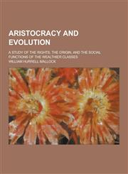 Aristocracy and Evolution; A Study of the Rights, the Origin, and the Social Functions of the Wealthier Classes,1230391010,9781230391014