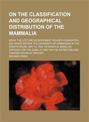 On the Classification and Geographical Distribution of the Mammalia; Being the Lecture on Sir Robert Reade's Foundation, Delivered Before the University of Cambridge in the Senate House, May 10, 1859. to Which Is Added an Appendix "On the Gorilla" and "On,1458860264,9781458860262