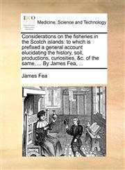 Considerations on the fisheries in the Scotch islands to which is prefixed a general account elucidating the history, soil, productions, curiosities, &c. of the same, ... By James Fea, ...,1170123007,9781170123003