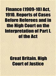 Finance (1909-10) Act, 1910. Reports of Cases Before Referees and in the High Court on the Interpretation of Part I. of the Act,1154948609,9781154948608