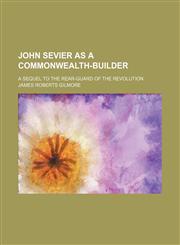 John Sevier as a Commonwealth-Builder; A Sequel to the Rear-Guard of the Revolution,1150672854,9781150672859