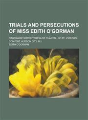 Trials and Persecutions of Miss Edith O'Gorman; Otherwise Sister Teresa de Chantal, of St. Joseph's Convent, Hudson City, N.J.,1150527145,9781150527142