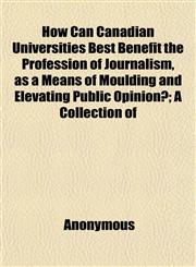 How Can Canadian Universities Best Benefit the Profession of Journalism, as a Means of Moulding and Elevating Public Opinion?; A Collection of,1152323563,9781152323568