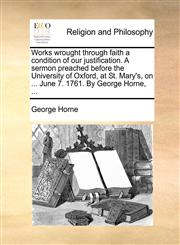 Works wrought through faith a condition of our justification. A sermon preached before the University of Oxford, at St. Mary's, on ... June 7. 1761. By George Horne, ...,1140902520,9781140902522