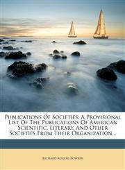 Publications Of Societies A Provisional List Of The Publications Of American Scientific, Literary, And Other Societies From Their Organization...,1277593728,9781277593723