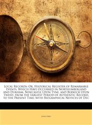 Local Records Or, Historical Register of Remarkable Events, Which Have Occurred in Northumberland and Durham, Newcastle Upon Tyne, and Berwick Upon Tweed, from the Earliest Period of Authentic Record, to the Present Time; with Biographical Notices of Dec,1142181219,9781142181215