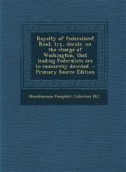 Royalty of Federalism! Read, Try, Decide, on the Charge of Washington, That Leading Federalists Are to Monarchy Devoted,1287621449,9781287621447