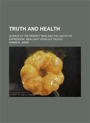 Truth and Health; Science of the Perfect Mind and the Law of Its Expression New Light Upon Old Truths,1235302393,9781235302398