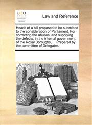 Heads of a bill proposed to be submitted to the consideration of Parliament. For correcting the abuses, and supplying the defects, in the internal government of the Royal Boroughs, ... Prepared by the committee of Delegates.,1170189121,9781170189122