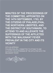 Minutes of the proceedings of the committee, appointed on the 14th September, 1793, by the citizens of Philadelphia, the Northern Liberties, and the district of Southwark, to attend to and alleviate the sufferings of the afflicted with the malignant; with,1150684836,9781150684838