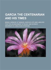 Garcia the Centenarian and His Times; Being a Memoir of Manuel Garcia's Life and Labours for the Advancement of Music and Science,145909591X,9781459095915