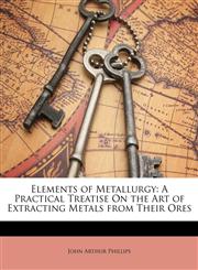 Elements of Metallurgy A Practical Treatise On the Art of Extracting Metals from Their Ores,1174283378,9781174283376