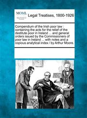 Compendium of the Irish poor law containing the acts for the relief of the destitute poor in Ireland ... and general orders issued by the Commissioners of poor law in Ireland ... with notes and a copious analytical index /  by Arthur Moore.,1241134642,9781241134648