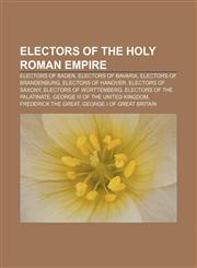 Electors of the Holy Roman Empire Electors of Baden, Electors of Bavaria, Electors of Brandenburg, Electors of Hanover, Electors of Saxony,1233274015,9781233274017