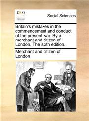 Britain's mistakes in the commencement and conduct of the present war. By a merchant and citizen of London. The sixth edition.,1170126928,9781170126929