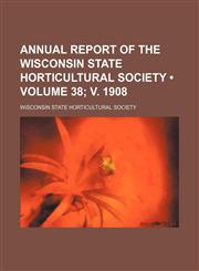 Annual Report of the Wisconsin State Horticultural Society (Volume 38; V. 1908),1235699293,9781235699290
