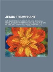 Jesus Triumphant; In the Conversion and Death of Anna Catharina Merks, Executed at Rotterdam in Holland, the 19th of June, 1763 With a Brief Account of Her Life,1235365824,9781235365829