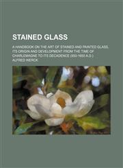 Stained glass; a handbook on the art of stained and painted glass, its origin and development from the time of Charlemagne to its decadence (850-1650 A.D.),115132762X,9781151327628