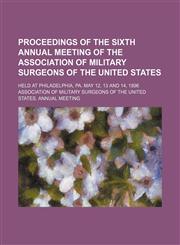 Proceedings of the sixth annual meeting of the Association of Military Surgeons of the United States; held at Philadelphia, PA. May 12, 13 and 14, 1896,1231831871,9781231831878