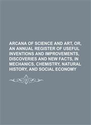 Arcana of Science and Art, Or, an Annual Register of Useful Inventions and Improvements, Discoveries and New Facts, in Mechanics, Chemistry, Natural H,1236528379,9781236528377