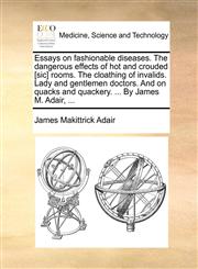 Essays on fashionable diseases. The dangerous effects of hot and crouded [sic] rooms. The cloathing of invalids. Lady and gentlemen doctors. And on quacks and quackery. ... By James M. Adair, ...,1170566847,9781170566848
