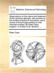 Observations on the nature and treatment of the variolous abscess, with remarks on the modern practice of inoculation, and a review of the principal writers on that important subject. By Peter Clare, surgeon. In a letter to Dr. Buchan, ...,1170116876,9781170116876