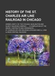 History of the St. Charles Air Line Railroad in Chicago; owned jointly by the Chicago, Burlington and Quincy Railroad Company,   a compilation of the deeds, contracts and ordinances,1150067888,9781150067884