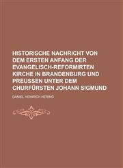 Historische Nachricht von dem ersten Anfang der Evangelisch-Reformirten Kirche in Brandenburg und Preußen unter dem Churfürsten Johann Sigmund,123012621X,9781230126210