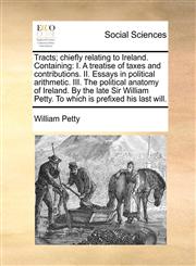 Tracts; chiefly relating to Ireland. Containing I. A treatise of taxes and contributions. II. Essays in political arithmetic. III. The political anatomy of Ireland. By the late Sir William Petty. To which is prefixed his last will.,1140976907,9781140976905