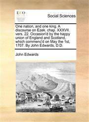 One nation, and one king. A discourse on Ezek. chap. XXXVII. vers. 22. Occasion'd by the happy union of England and Scotland, which commenc'd on May the 1st, 1707. By John Edwards, D.D.,1170024769,9781170024768