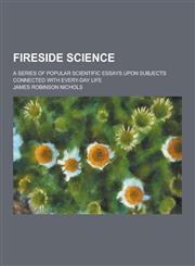 Fireside Science; A Series of Popular Scientific Essays Upon Subjects Connected with Every-Day Life,1230464352,9781230464350