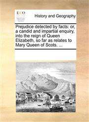 Prejudice detected by facts or, a candid and impartial enquiry, into the reign of Queen Elizabeth, so far as relates to Mary Queen of Scots. ...,1170055214,9781170055212