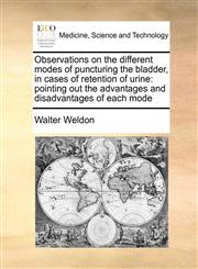 Observations on the different modes of puncturing the bladder, in cases of retention of urine pointing out the advantages and disadvantages of each mode,1171398603,9781171398608