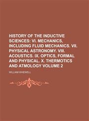 History of the Inductive Sciences Volume 2;  VI. Mechanics, including fluid mechanics. VII. Physical astronomy. VIII. Acoustics. IX. Optics, formal and physical. X. Thermotics and atmology,1150557869,9781150557866