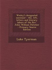 Wesley's designated successor the, life, letters and literary labors of the Rev. John William Fletcher  - Primary Source Edition,1295712172,9781295712175