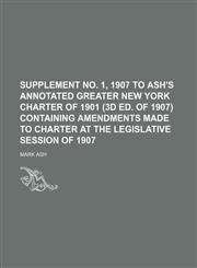 Supplement No. 1, 1907 to Ash's Annotated Greater New York Charter of 1901 (3d Ed. of 1907) Containing Amendments Made to Charter at the Legislative Session of 1907,1151237027,9781151237026