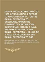Danish Arctic Expeditions, 1605 to 1620;  Introduction. A report to King Christian IV  on the Danish expedition to Greenland, under the command of Captain John Cunningham, 1605 by J. Hall. Another account of the Danish expedition  in 1605,1236579429,9781236579423