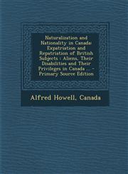 Naturalization and Nationality in Canada Expatriation and Repatriation of British Subjects: Aliens, Their Disabilities and Their Privileges in Canada,1287383572,9781287383574