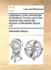 Institutions of the criminal law of Scotland. For the use of the students who attend the lectures of Alexander Bayne, J.P.,1140702300,9781140702306