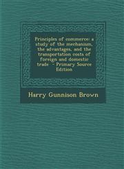 Principles of Commerce A Study of the Mechanism, the Advantages, and the Transportation Costs of Foreign and Domestic Trade - Primary Source,1293750271,9781293750278