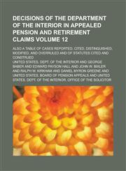 Decisions of the Department of the Interior in appealed pension and retirement claims; also a table of cases reported, cited, distinguished, modified, and overruled and of statutes cited and construed Volume 12,1230078010,9781230078014