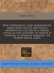 New experiments, and observations, made upon the icy noctiluca imparted in a letter to a friend living in the country to which is annexed A chymical paradox / by Robert Boyle. (1682),1171258240,9781171258247