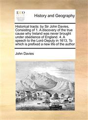 Historical tracts by Sir John Davies, Consisting of 1. A discovery of the true cause why Ireland was never brought under obedience of England. 4. A speech to the Lord-Deputy in 1613, To which is prefixed a new life of the author,1171047487,9781171047483