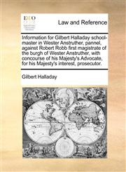 Information for Gilbert Halladay school-master in Wester Anstruther, pannel, against Robert Robb first magistrate of the burgh of Wester Anstruther, with concourse of his Majesty's Advocate, for his Majesty's interest, prosecutor.,1170003540,9781170003541